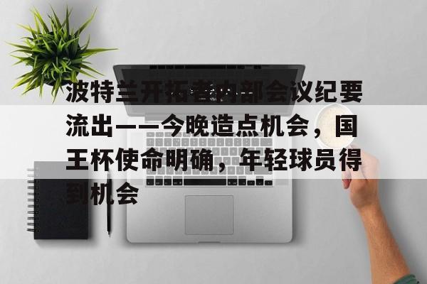 九游-关于波特兰开拓者内部会议纪要流出——今晚造点机会，国王杯使命明确，年轻球员得到机会的信息-九游